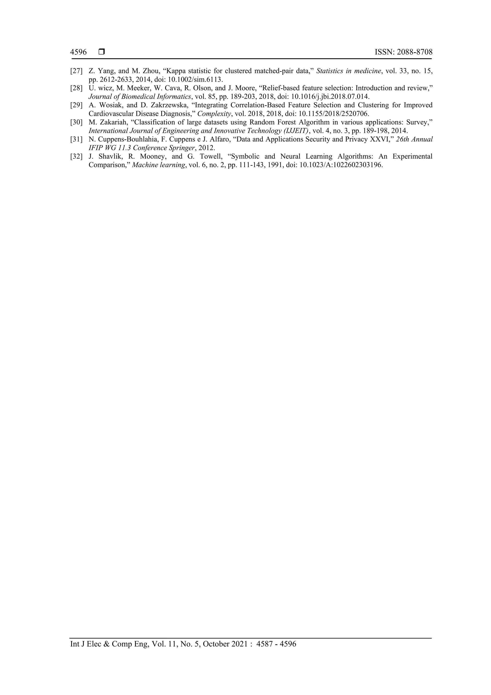  ISSN: 2088-8708
Int J Elec & Comp Eng, Vol. 11, No. 5, October 2021 : 4587 - 4596
4596
[27] Z. Yang, and M. Zhou, “Kappa statistic for clustered matched‐pair data,” Statistics in medicine, vol. 33, no. 15,
pp. 2612-2633, 2014, doi: 10.1002/sim.6113.
[28] U. wicz, M. Meeker, W. Cava, R. Olson, and J. Moore, “Relief-based feature selection: Introduction and review,”
Journal of Biomedical Informatics, vol. 85, pp. 189-203, 2018, doi: 10.1016/j.jbi.2018.07.014.
[29] A. Wosiak, and D. Zakrzewska, “Integrating Correlation-Based Feature Selection and Clustering for Improved
Cardiovascular Disease Diagnosis,” Complexity, vol. 2018, 2018, doi: 10.1155/2018/2520706.
[30] M. Zakariah, “Classification of large datasets using Random Forest Algorithm in various applications: Survey,”
International Journal of Engineering and Innovative Technology (IJJEIT), vol. 4, no. 3, pp. 189-198, 2014.
[31] N. Cuppens-Bouhlahia, F. Cuppens e J. Alfaro, “Data and Applications Security and Privacy XXVI,” 26th Annual
IFIP WG 11.3 Conference Springer, 2012.
[32] J. Shavlik, R. Mooney, and G. Towell, “Symbolic and Neural Learning Algorithms: An Experimental
Comparison,” Machine learning, vol. 6, no. 2, pp. 111-143, 1991, doi: 10.1023/A:1022602303196.
 