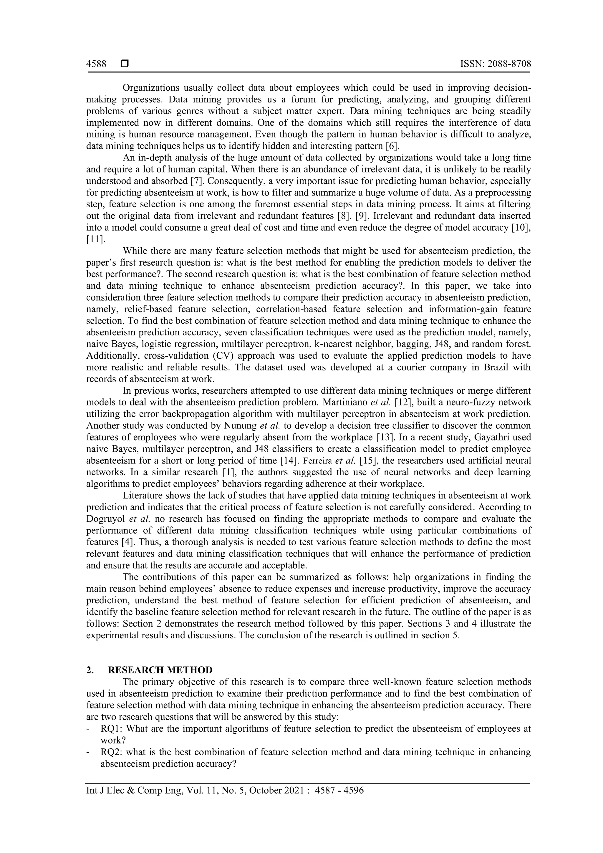  ISSN: 2088-8708
Int J Elec & Comp Eng, Vol. 11, No. 5, October 2021 : 4587 - 4596
4588
Organizations usually collect data about employees which could be used in improving decision-
making processes. Data mining provides us a forum for predicting, analyzing, and grouping different
problems of various genres without a subject matter expert. Data mining techniques are being steadily
implemented now in different domains. One of the domains which still requires the interference of data
mining is human resource management. Even though the pattern in human behavior is difficult to analyze,
data mining techniques helps us to identify hidden and interesting pattern [6].
An in-depth analysis of the huge amount of data collected by organizations would take a long time
and require a lot of human capital. When there is an abundance of irrelevant data, it is unlikely to be readily
understood and absorbed [7]. Consequently, a very important issue for predicting human behavior, especially
for predicting absenteeism at work, is how to filter and summarize a huge volume of data. As a preprocessing
step, feature selection is one among the foremost essential steps in data mining process. It aims at filtering
out the original data from irrelevant and redundant features [8], [9]. Irrelevant and redundant data inserted
into a model could consume a great deal of cost and time and even reduce the degree of model accuracy [10],
[11].
While there are many feature selection methods that might be used for absenteeism prediction, the
paper’s first research question is: what is the best method for enabling the prediction models to deliver the
best performance?. The second research question is: what is the best combination of feature selection method
and data mining technique to enhance absenteeism prediction accuracy?. In this paper, we take into
consideration three feature selection methods to compare their prediction accuracy in absenteeism prediction,
namely, relief-based feature selection, correlation-based feature selection and information-gain feature
selection. To find the best combination of feature selection method and data mining technique to enhance the
absenteeism prediction accuracy, seven classification techniques were used as the prediction model, namely,
naive Bayes, logistic regression, multilayer perceptron, k-nearest neighbor, bagging, J48, and random forest.
Additionally, cross-validation (CV) approach was used to evaluate the applied prediction models to have
more realistic and reliable results. The dataset used was developed at a courier company in Brazil with
records of absenteeism at work.
In previous works, researchers attempted to use different data mining techniques or merge different
models to deal with the absenteeism prediction problem. Martiniano et al. [12], built a neuro-fuzzy network
utilizing the error backpropagation algorithm with multilayer perceptron in absenteeism at work prediction.
Another study was conducted by Nunung et al. to develop a decision tree classifier to discover the common
features of employees who were regularly absent from the workplace [13]. In a recent study, Gayathri used
naive Bayes, multilayer perceptron, and J48 classifiers to create a classification model to predict employee
absenteeism for a short or long period of time [14]. Ferreira et al. [15], the researchers used artificial neural
networks. In a similar research [1], the authors suggested the use of neural networks and deep learning
algorithms to predict employees’ behaviors regarding adherence at their workplace.
Literature shows the lack of studies that have applied data mining techniques in absenteeism at work
prediction and indicates that the critical process of feature selection is not carefully considered. According to
Dogruyol et al. no research has focused on finding the appropriate methods to compare and evaluate the
performance of different data mining classification techniques while using particular combinations of
features [4]. Thus, a thorough analysis is needed to test various feature selection methods to define the most
relevant features and data mining classification techniques that will enhance the performance of prediction
and ensure that the results are accurate and acceptable.
The contributions of this paper can be summarized as follows: help organizations in finding the
main reason behind employees’ absence to reduce expenses and increase productivity, improve the accuracy
prediction, understand the best method of feature selection for efficient prediction of absenteeism, and
identify the baseline feature selection method for relevant research in the future. The outline of the paper is as
follows: Section 2 demonstrates the research method followed by this paper. Sections 3 and 4 illustrate the
experimental results and discussions. The conclusion of the research is outlined in section 5.
2. RESEARCH METHOD
The primary objective of this research is to compare three well-known feature selection methods
used in absenteeism prediction to examine their prediction performance and to find the best combination of
feature selection method with data mining technique in enhancing the absenteeism prediction accuracy. There
are two research questions that will be answered by this study:
- RQ1: What are the important algorithms of feature selection to predict the absenteeism of employees at
work?
- RQ2: what is the best combination of feature selection method and data mining technique in enhancing
absenteeism prediction accuracy?
 