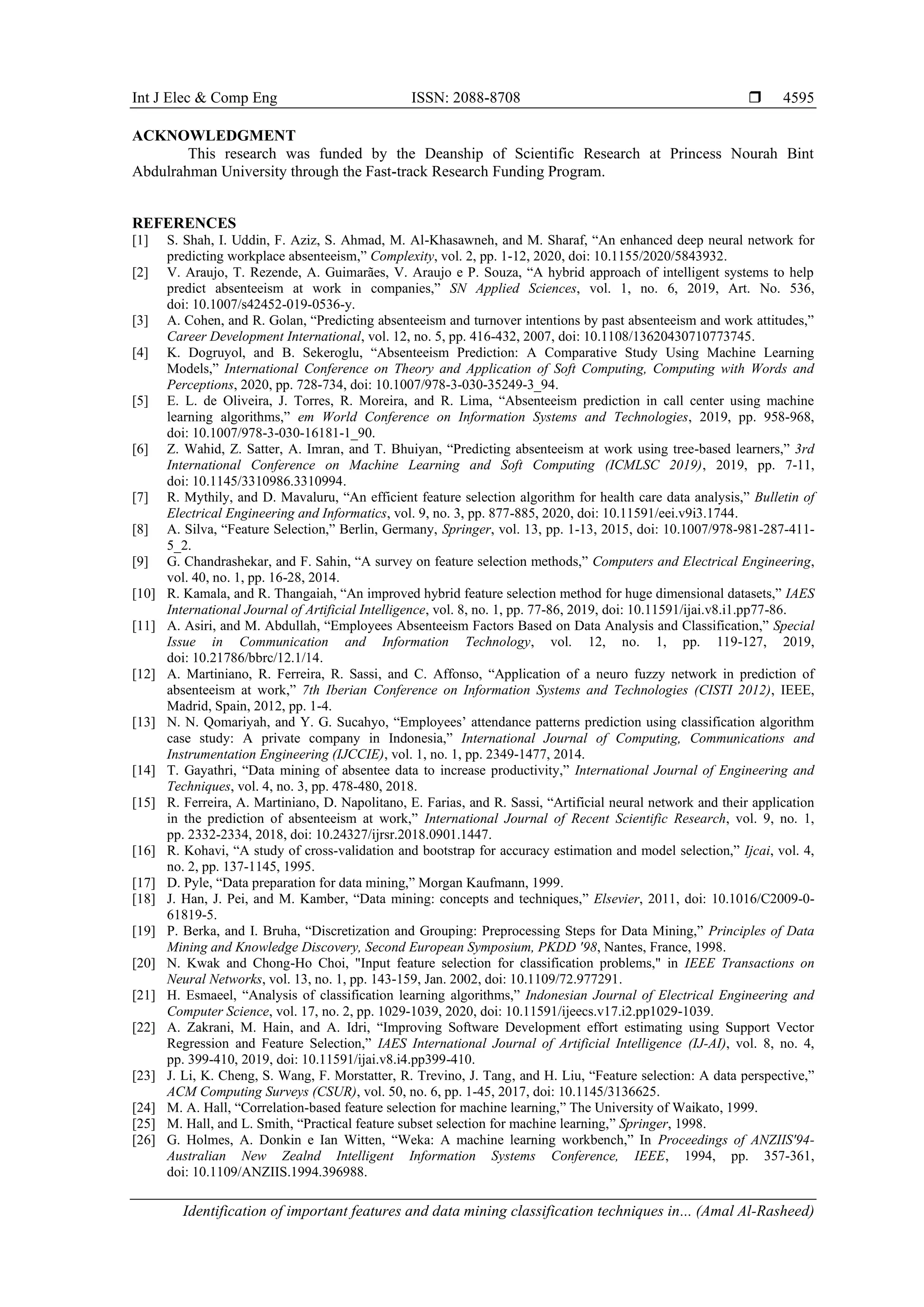 Int J Elec & Comp Eng ISSN: 2088-8708 
Identification of important features and data mining classification techniques in... (Amal Al-Rasheed)
4595
ACKNOWLEDGMENT
This research was funded by the Deanship of Scientific Research at Princess Nourah Bint
Abdulrahman University through the Fast-track Research Funding Program.
REFERENCES
[1] S. Shah, I. Uddin, F. Aziz, S. Ahmad, M. Al-Khasawneh, and M. Sharaf, “An enhanced deep neural network for
predicting workplace absenteeism,” Complexity, vol. 2, pp. 1-12, 2020, doi: 10.1155/2020/5843932.
[2] V. Araujo, T. Rezende, A. Guimarães, V. Araujo e P. Souza, “A hybrid approach of intelligent systems to help
predict absenteeism at work in companies,” SN Applied Sciences, vol. 1, no. 6, 2019, Art. No. 536,
doi: 10.1007/s42452-019-0536-y.
[3] A. Cohen, and R. Golan, “Predicting absenteeism and turnover intentions by past absenteeism and work attitudes,”
Career Development International, vol. 12, no. 5, pp. 416-432, 2007, doi: 10.1108/13620430710773745.
[4] K. Dogruyol, and B. Sekeroglu, “Absenteeism Prediction: A Comparative Study Using Machine Learning
Models,” International Conference on Theory and Application of Soft Computing, Computing with Words and
Perceptions, 2020, pp. 728-734, doi: 10.1007/978-3-030-35249-3_94.
[5] E. L. de Oliveira, J. Torres, R. Moreira, and R. Lima, “Absenteeism prediction in call center using machine
learning algorithms,” em World Conference on Information Systems and Technologies, 2019, pp. 958-968,
doi: 10.1007/978-3-030-16181-1_90.
[6] Z. Wahid, Z. Satter, A. Imran, and T. Bhuiyan, “Predicting absenteeism at work using tree-based learners,” 3rd
International Conference on Machine Learning and Soft Computing (ICMLSC 2019), 2019, pp. 7-11,
doi: 10.1145/3310986.3310994.
[7] R. Mythily, and D. Mavaluru, “An efficient feature selection algorithm for health care data analysis,” Bulletin of
Electrical Engineering and Informatics, vol. 9, no. 3, pp. 877-885, 2020, doi: 10.11591/eei.v9i3.1744.
[8] A. Silva, “Feature Selection,” Berlin, Germany, Springer, vol. 13, pp. 1-13, 2015, doi: 10.1007/978-981-287-411-
5_2.
[9] G. Chandrashekar, and F. Sahin, “A survey on feature selection methods,” Computers and Electrical Engineering,
vol. 40, no. 1, pp. 16-28, 2014.
[10] R. Kamala, and R. Thangaiah, “An improved hybrid feature selection method for huge dimensional datasets,” IAES
International Journal of Artificial Intelligence, vol. 8, no. 1, pp. 77-86, 2019, doi: 10.11591/ijai.v8.i1.pp77-86.
[11] A. Asiri, and M. Abdullah, “Employees Absenteeism Factors Based on Data Analysis and Classification,” Special
Issue in Communication and Information Technology, vol. 12, no. 1, pp. 119-127, 2019,
doi: 10.21786/bbrc/12.1/14.
[12] A. Martiniano, R. Ferreira, R. Sassi, and C. Affonso, “Application of a neuro fuzzy network in prediction of
absenteeism at work,” 7th Iberian Conference on Information Systems and Technologies (CISTI 2012), IEEE,
Madrid, Spain, 2012, pp. 1-4.
[13] N. N. Qomariyah, and Y. G. Sucahyo, “Employees’ attendance patterns prediction using classification algorithm
case study: A private company in Indonesia,” International Journal of Computing, Communications and
Instrumentation Engineering (IJCCIE), vol. 1, no. 1, pp. 2349-1477, 2014.
[14] T. Gayathri, “Data mining of absentee data to increase productivity,” International Journal of Engineering and
Techniques, vol. 4, no. 3, pp. 478-480, 2018.
[15] R. Ferreira, A. Martiniano, D. Napolitano, E. Farias, and R. Sassi, “Artificial neural network and their application
in the prediction of absenteeism at work,” International Journal of Recent Scientific Research, vol. 9, no. 1,
pp. 2332-2334, 2018, doi: 10.24327/ijrsr.2018.0901.1447.
[16] R. Kohavi, “A study of cross-validation and bootstrap for accuracy estimation and model selection,” Ijcai, vol. 4,
no. 2, pp. 137-1145, 1995.
[17] D. Pyle, “Data preparation for data mining,” Morgan Kaufmann, 1999.
[18] J. Han, J. Pei, and M. Kamber, “Data mining: concepts and techniques,” Elsevier, 2011, doi: 10.1016/C2009-0-
61819-5.
[19] P. Berka, and I. Bruha, “Discretization and Grouping: Preprocessing Steps for Data Mining,” Principles of Data
Mining and Knowledge Discovery, Second European Symposium, PKDD '98, Nantes, France, 1998.
[20] N. Kwak and Chong-Ho Choi, "Input feature selection for classification problems," in IEEE Transactions on
Neural Networks, vol. 13, no. 1, pp. 143-159, Jan. 2002, doi: 10.1109/72.977291.
[21] H. Esmaeel, “Analysis of classification learning algorithms,” Indonesian Journal of Electrical Engineering and
Computer Science, vol. 17, no. 2, pp. 1029-1039, 2020, doi: 10.11591/ijeecs.v17.i2.pp1029-1039.
[22] A. Zakrani, M. Hain, and A. Idri, “Improving Software Development effort estimating using Support Vector
Regression and Feature Selection,” IAES International Journal of Artificial Intelligence (IJ-AI), vol. 8, no. 4,
pp. 399-410, 2019, doi: 10.11591/ijai.v8.i4.pp399-410.
[23] J. Li, K. Cheng, S. Wang, F. Morstatter, R. Trevino, J. Tang, and H. Liu, “Feature selection: A data perspective,”
ACM Computing Surveys (CSUR), vol. 50, no. 6, pp. 1-45, 2017, doi: 10.1145/3136625.
[24] M. A. Hall, “Correlation-based feature selection for machine learning,” The University of Waikato, 1999.
[25] M. Hall, and L. Smith, “Practical feature subset selection for machine learning,” Springer, 1998.
[26] G. Holmes, A. Donkin e Ian Witten, “Weka: A machine learning workbench,” In Proceedings of ANZIIS'94-
Australian New Zealnd Intelligent Information Systems Conference, IEEE, 1994, pp. 357-361,
doi: 10.1109/ANZIIS.1994.396988.
 