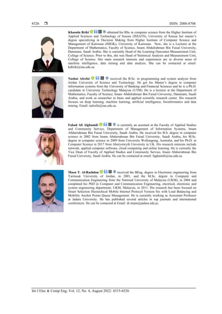  ISSN: 2088-8708
Int J Elec & Comp Eng, Vol. 12, No. 4, August 2022: 4315-4326
4326
Khaoula Briki obtained his BSc in computer science from the Higher Institute of
Applied Sciences and Technology of Sousse (ISSATS), University of Sousse her master’s
degree specializing in Decision Making from Higher Institute of Computer Science and
Management of Kairouan (ISIGK), University of Kairouan. Now, she is a Lecturer at the
Department of Mathematics, Faculty of Science, Imam Abdulrahman Bin Faisal University,
Dammam, Saudi Arabia. She is currently Head of the Learning Outcomes Measurement Unit,
College of Science. Prior to this, she was Head of Statistical Analysis and Measurement Unit,
College of Science. Her main research interests and experiences are in diverse areas of
machine intelligence, data mining and data analysis. She can be contacted at email:
kabriki@iau.edu.sa.
Nashat Alrefai received the B.Sc. in programming and system analysis from
Jordan University of Science and Technology. He got his Master’s degree in computer
information systems from the University of Banking and Financial Sciences and he is a Ph.D.
candidate in University Technology Malaysia (UTM). He is a lecturer at the Department of
Mathematics, Faculty of Science, Imam Abdulrahman Bin Faisal University, Dammam, Saudi
Arabia, and work as researcher in basic and applied scientific research center. His research
focuses on deep learning, machine learning, artificial intelligence, bioinformatics and data
mining. Email: nalrefai@iau.edu.sa.
Fahad Ali Alghamdi is currently an assistant at the Faculty of Applied Studies
and Community Service, Department of Management of Information Systems, Imam
Abdurrahman Bin Faisal University, Saudi Arabia. He received his B.S. degree in computer
science in 2002 from Imam Abdurrahman Bin Faisal University, Saudi Arabia, his M.Sc.
degree in computer science in 2009 from University Wollongong, Australia, and his Ph.D. in
Computer Science in 2017 from Aberystwyth University in UK. His research interests include
network, applied computer software, cloud computing and online learning. He is currently the
Vice Dean of Faculty of Applied Studies and Community Service, Imam Abdurrahman Bin
Faisal University, Saudi Arabia. He can be contacted at email: faghamdi@iau.edu.sa.
Maen T. Al-Rashdan received the BEng. degree in Electronic engineering from
Yarmouk University of Jordan, in 2001, and the M.Sc. degree in Computer and
Communication Engineering from the National University of Malaysia (UKM), in 2004 and
completed his PhD in Computer and Communication Engineering, electrical, electronic and
system engineering department, UKM, Malaysia, in 2011. His research has been focused on
Smart Selection Hierarchical Mobile Internet Protocol Version Six with Load Balancing and
Mobility Anchor Points Queue Management. He is currently working as Assisstant Professor
at Jadara University. He has published several articles in top journals and international
conferences. He can be contacted at Email: dr.maen@jadara.edu.jo.
 
