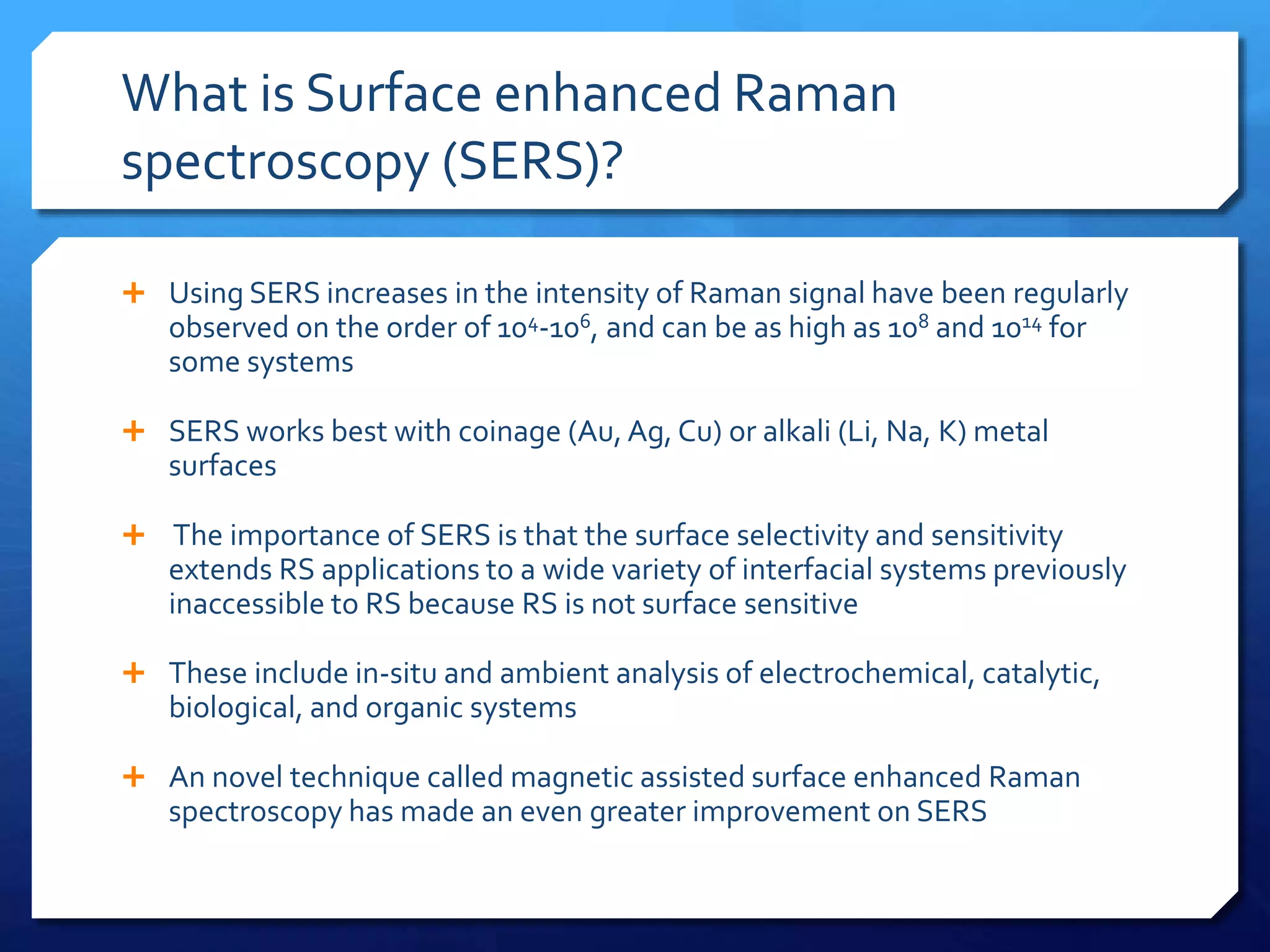 What is Surface enhanced Raman
spectroscopy (SERS)?
 Using SERS increases in the intensity of Raman signal have been regularly
observed on the order of 104-106, and can be as high as 108 and 1014 for
some systems
 SERS works best with coinage (Au, Ag, Cu) or alkali (Li, Na, K) metal
surfaces
 The importance of SERS is that the surface selectivity and sensitivity
extends RS applications to a wide variety of interfacial systems previously
inaccessible to RS because RS is not surface sensitive
 These include in-situ and ambient analysis of electrochemical, catalytic,
biological, and organic systems
 An novel technique called magnetic assisted surface enhanced Raman
spectroscopy has made an even greater improvement on SERS
 