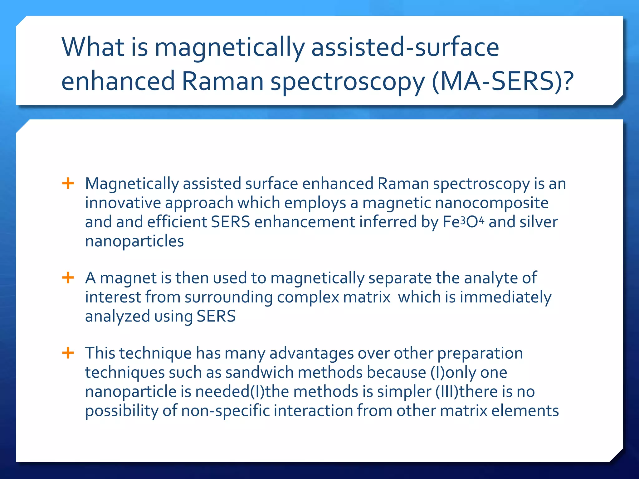 What is magnetically assisted-surface
enhanced Raman spectroscopy (MA-SERS)?
 Magnetically assisted surface enhanced Raman spectroscopy is an
innovative approach which employs a magnetic nanocomposite
and and efficient SERS enhancement inferred by Fe3O4 and silver
nanoparticles
 A magnet is then used to magnetically separate the analyte of
interest from surrounding complex matrix which is immediately
analyzed using SERS
 This technique has many advantages over other preparation
techniques such as sandwich methods because (I)only one
nanoparticle is needed(I)the methods is simpler (III)there is no
possibility of non-specific interaction from other matrix elements
 