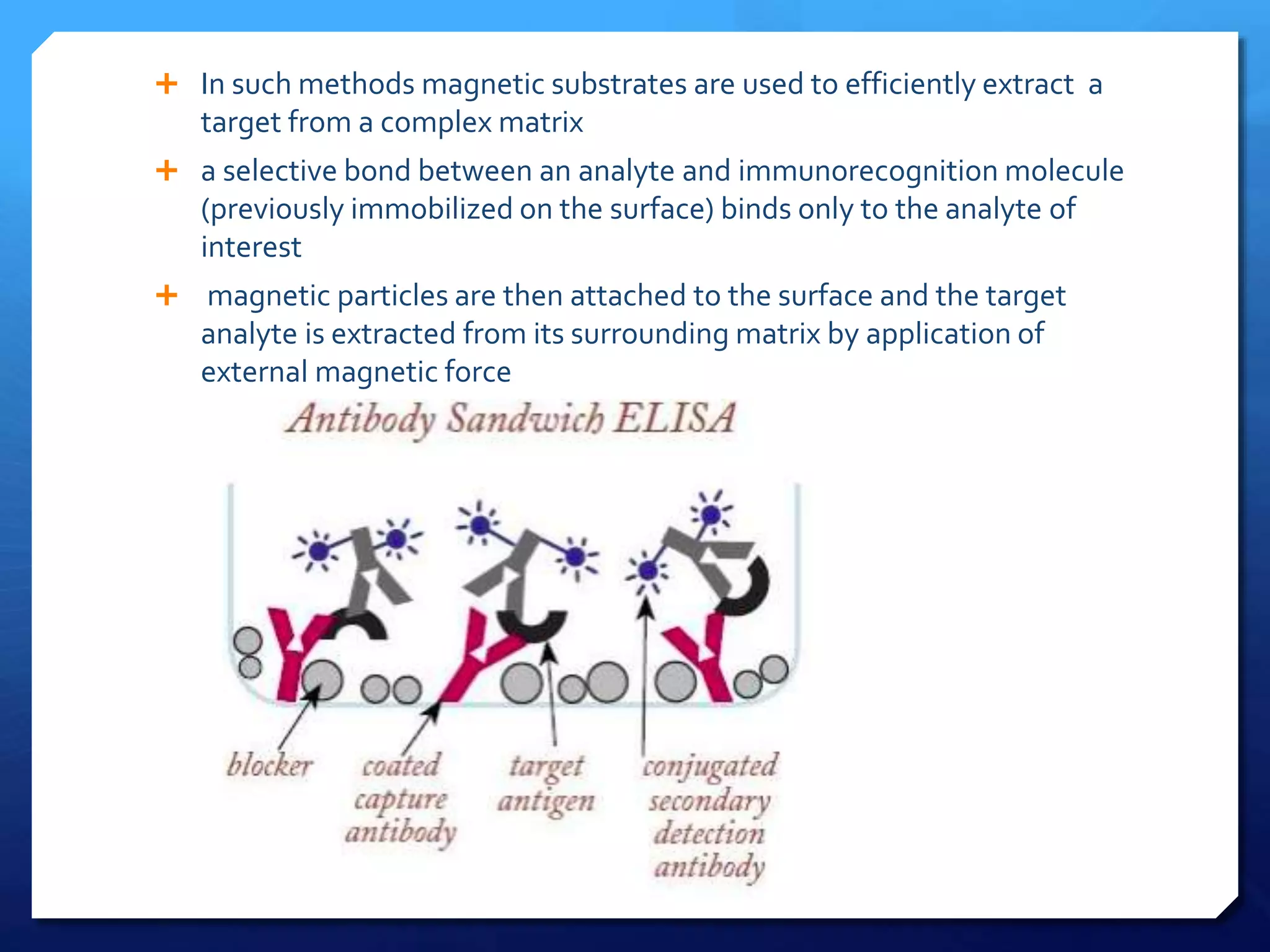  In such methods magnetic substrates are used to efficiently extract a
target from a complex matrix
 a selective bond between an analyte and immunorecognition molecule
(previously immobilized on the surface) binds only to the analyte of
interest
 magnetic particles are then attached to the surface and the target
analyte is extracted from its surrounding matrix by application of
external magnetic force
 