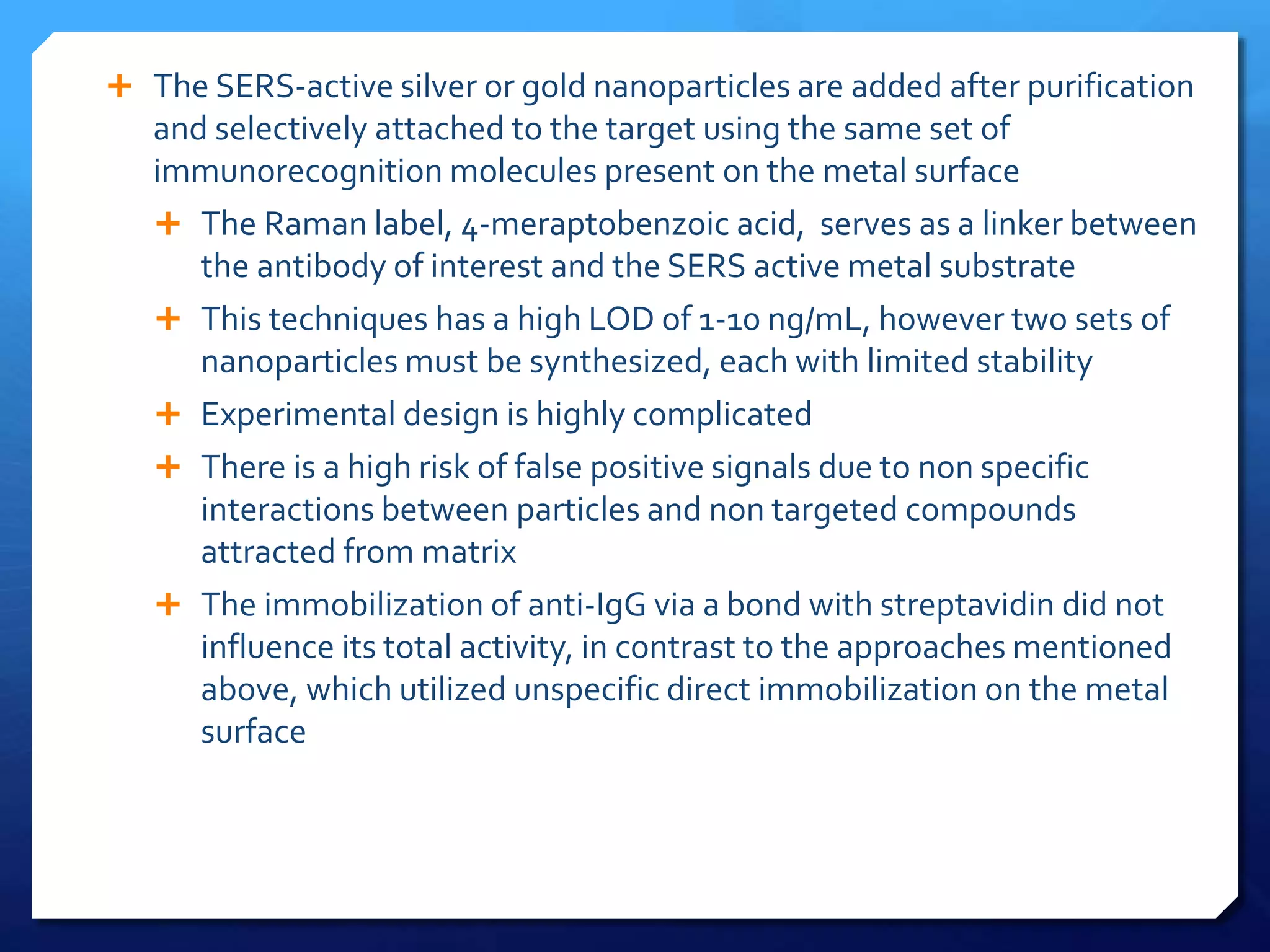  The SERS-active silver or gold nanoparticles are added after purification
and selectively attached to the target using the same set of
immunorecognition molecules present on the metal surface
 The Raman label, 4-meraptobenzoic acid, serves as a linker between
the antibody of interest and the SERS active metal substrate
 This techniques has a high LOD of 1-10 ng/mL, however two sets of
nanoparticles must be synthesized, each with limited stability
 Experimental design is highly complicated
 There is a high risk of false positive signals due to non specific
interactions between particles and non targeted compounds
attracted from matrix
 The immobilization of anti-IgG via a bond with streptavidin did not
influence its total activity, in contrast to the approaches mentioned
above, which utilized unspecific direct immobilization on the metal
surface
 