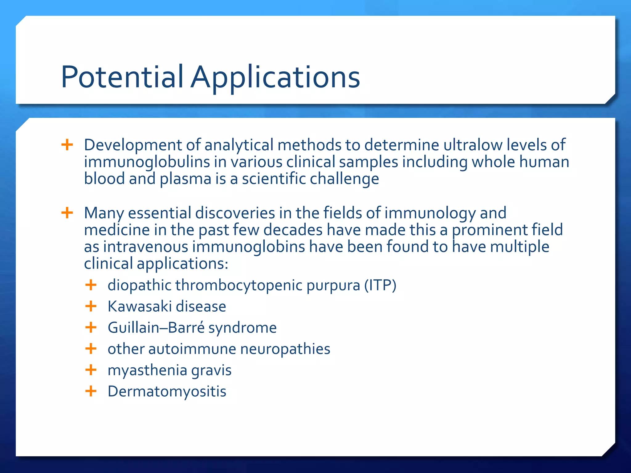 Potential Applications
 Development of analytical methods to determine ultralow levels of
immunoglobulins in various clinical samples including whole human
blood and plasma is a scientific challenge
 Many essential discoveries in the fields of immunology and
medicine in the past few decades have made this a prominent field
as intravenous immunoglobins have been found to have multiple
clinical applications:
 diopathic thrombocytopenic purpura (ITP)
 Kawasaki disease
 Guillain–Barré syndrome
 other autoimmune neuropathies
 myasthenia gravis
 Dermatomyositis
 