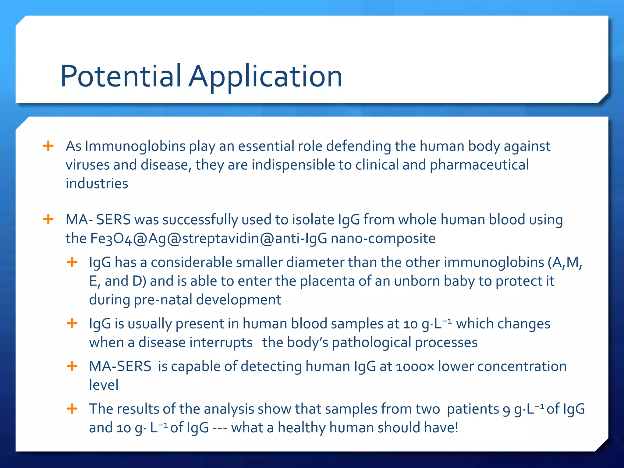 Potential Application
 As Immunoglobins play an essential role defending the human body against
viruses and disease, they are indispensible to clinical and pharmaceutical
industries
 MA- SERS was successfully used to isolate IgG from whole human blood using
the Fe3O4@Ag@streptavidin@anti-IgG nano-composite
 IgG has a considerable smaller diameter than the other immunoglobins (A,M,
E, and D) and is able to enter the placenta of an unborn baby to protect it
during pre-natal development
 IgG is usually present in human blood samples at 10 g·L−1 which changes
when a disease interrupts the body’s pathological processes
 MA-SERS is capable of detecting human IgG at 1000× lower concentration
level
 The results of the analysis show that samples from two patients 9 g·L−1 of IgG
and 10 g· L−1 of IgG --- what a healthy human should have!
 