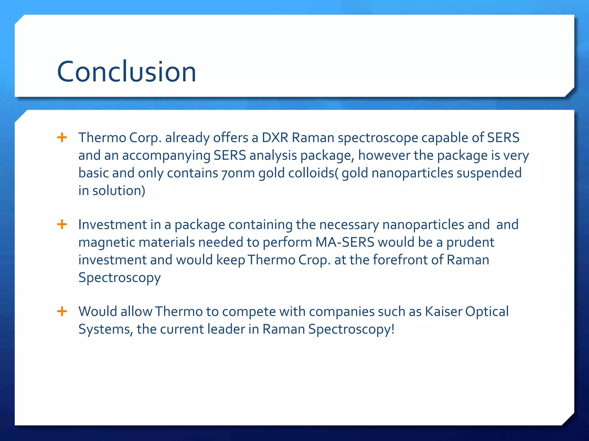 Conclusion
 Thermo Corp. already offers a DXR Raman spectroscope capable of SERS
and an accompanying SERS analysis package, however the package is very
basic and only contains 70nm gold colloids( gold nanoparticles suspended
in solution)
 Investment in a package containing the necessary nanoparticles and and
magnetic materials needed to perform MA-SERS would be a prudent
investment and would keepThermo Crop. at the forefront of Raman
Spectroscopy
 Would allowThermo to compete with companies such as Kaiser Optical
Systems, the current leader in Raman Spectroscopy!
 