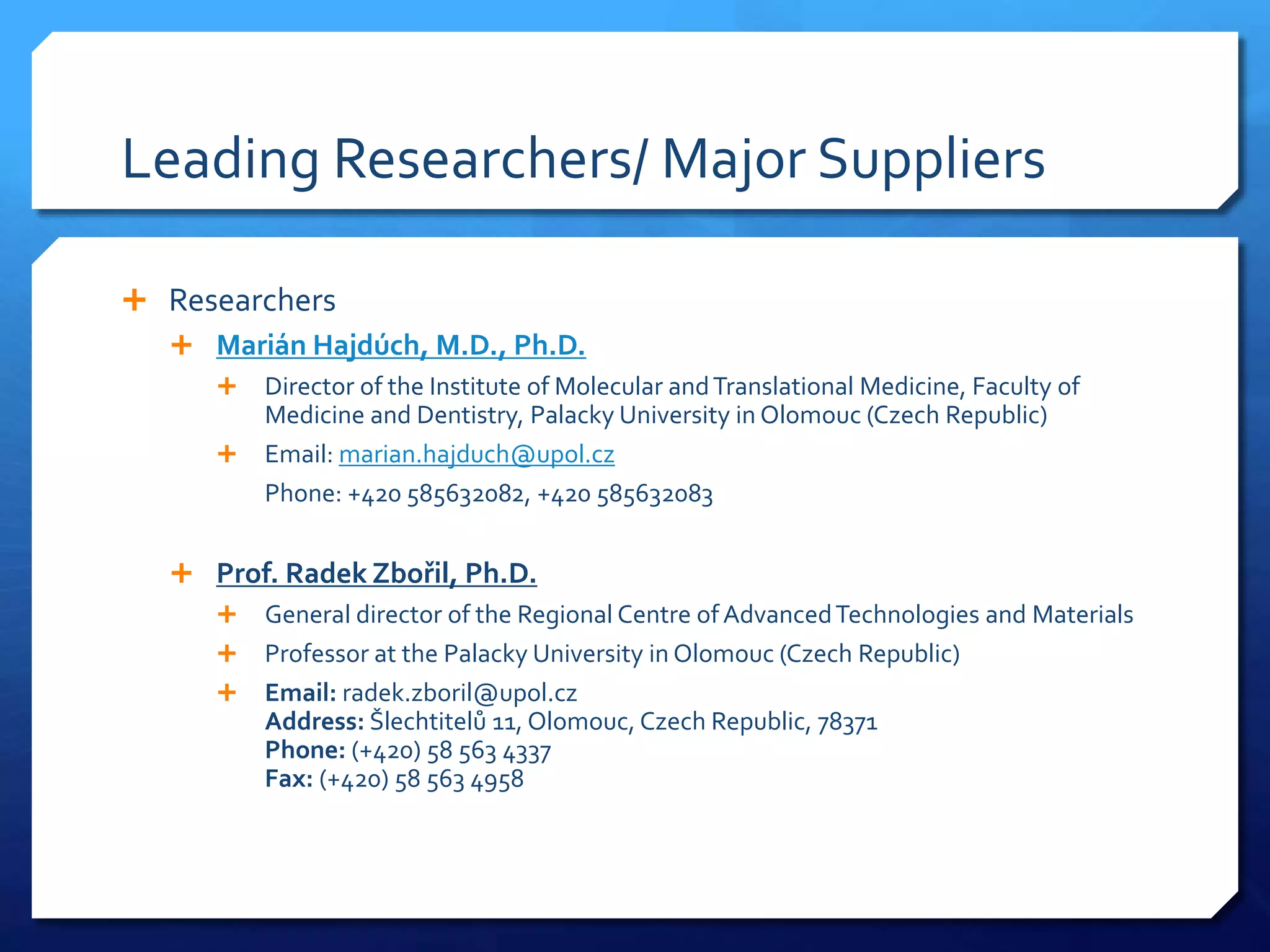 Leading Researchers/ Major Suppliers
 Researchers
 Marián Hajdúch, M.D., Ph.D.
 Director of the Institute of Molecular andTranslational Medicine, Faculty of
Medicine and Dentistry, Palacky University in Olomouc (Czech Republic)
 Email: marian.hajduch@upol.cz
Phone: +420 585632082, +420 585632083
 Prof. Radek Zbořil, Ph.D.
 General director of the Regional Centre ofAdvancedTechnologies and Materials
 Professor at the Palacky University in Olomouc (Czech Republic)
 Email: radek.zboril@upol.cz
Address: Šlechtitelů 11, Olomouc, Czech Republic, 78371
Phone: (+420) 58 563 4337
Fax: (+420) 58 563 4958
 