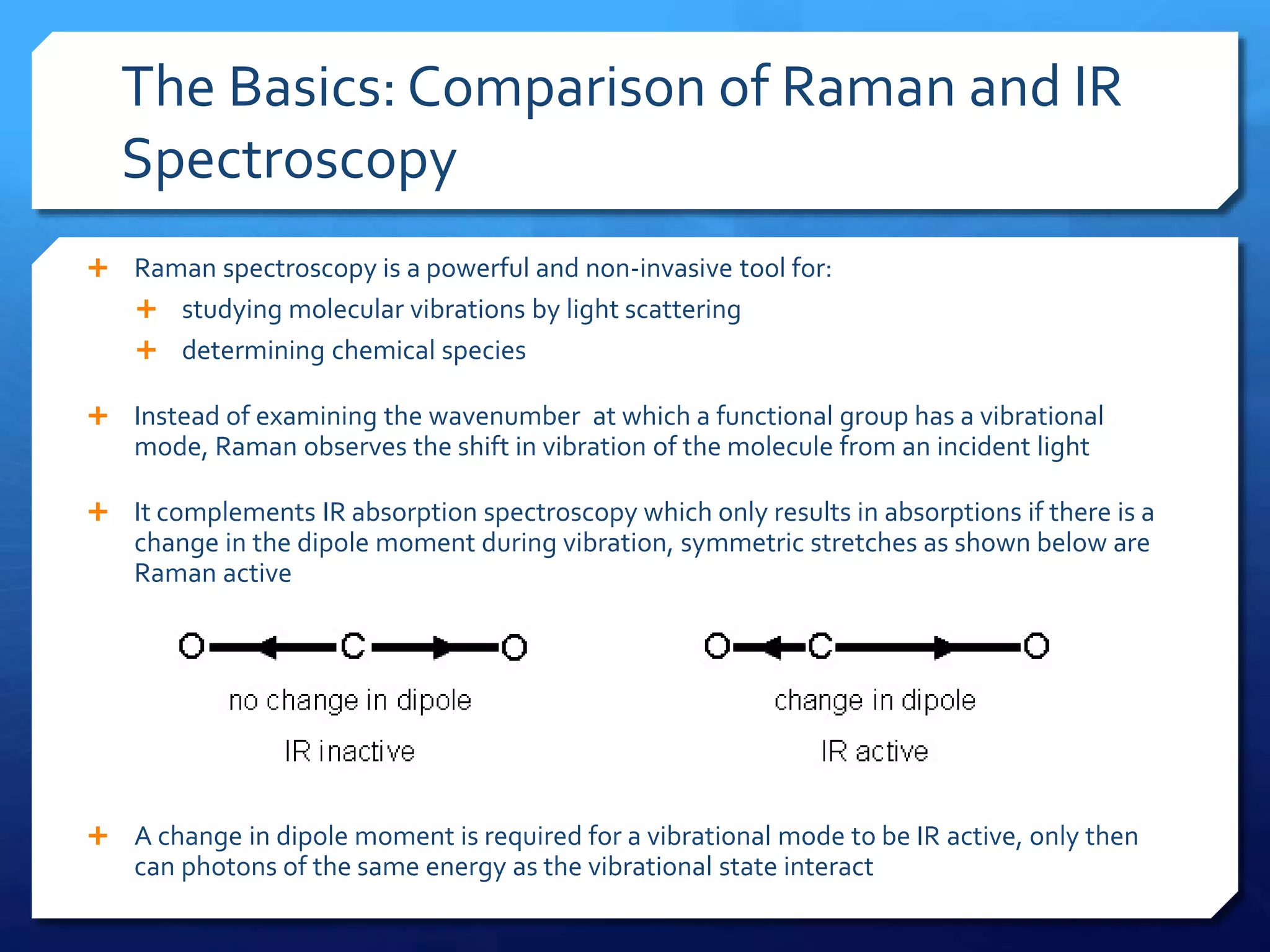 The Basics: Comparison of Raman and IR
Spectroscopy
 Raman spectroscopy is a powerful and non-invasive tool for:
 studying molecular vibrations by light scattering
 determining chemical species
 Instead of examining the wavenumber at which a functional group has a vibrational
mode, Raman observes the shift in vibration of the molecule from an incident light
 It complements IR absorption spectroscopy which only results in absorptions if there is a
change in the dipole moment during vibration, symmetric stretches as shown below are
Raman active
 A change in dipole moment is required for a vibrational mode to be IR active, only then
can photons of the same energy as the vibrational state interact
 