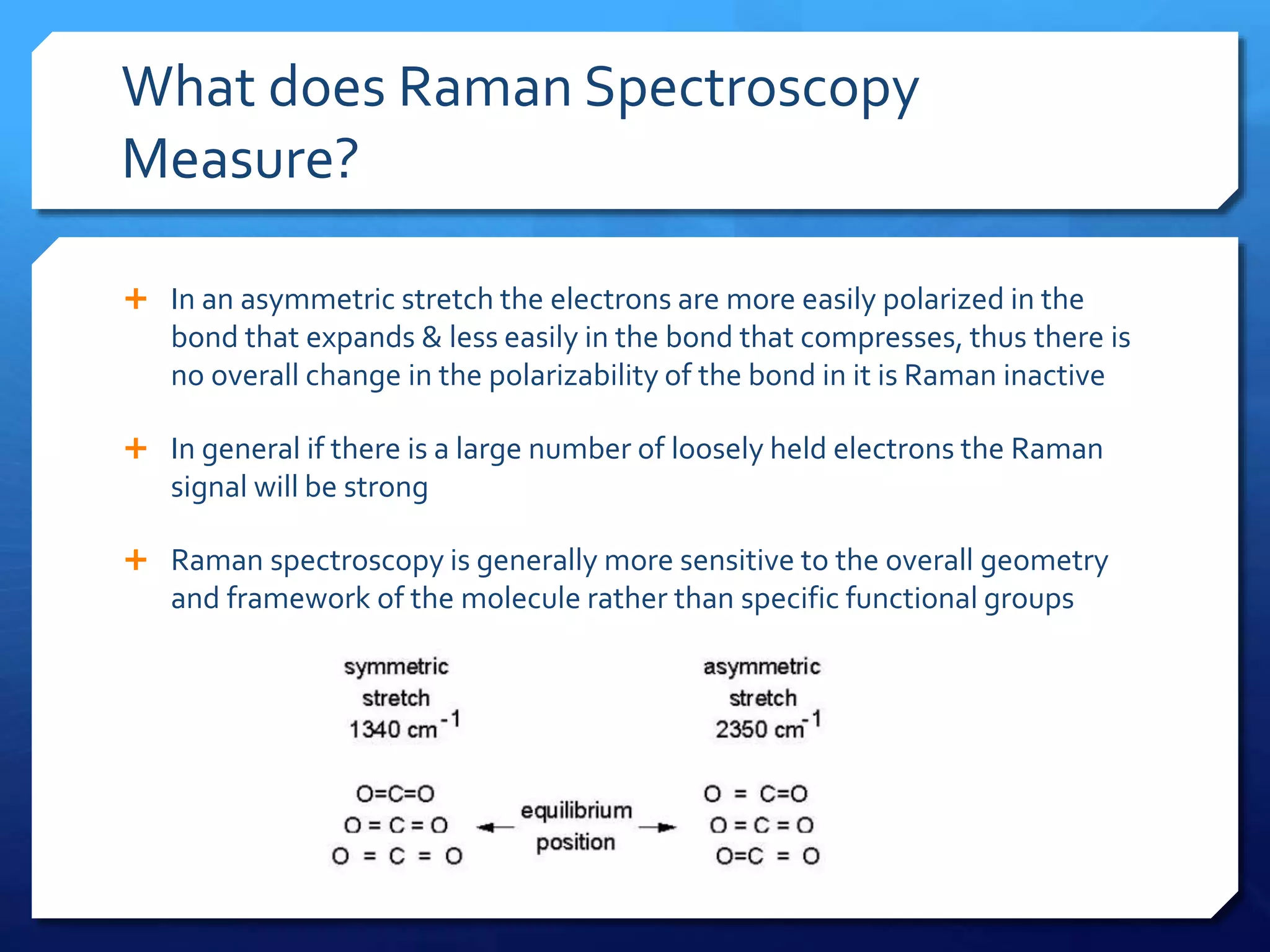 What does Raman Spectroscopy
Measure?
 In an asymmetric stretch the electrons are more easily polarized in the
bond that expands & less easily in the bond that compresses, thus there is
no overall change in the polarizability of the bond in it is Raman inactive
 In general if there is a large number of loosely held electrons the Raman
signal will be strong
 Raman spectroscopy is generally more sensitive to the overall geometry
and framework of the molecule rather than specific functional groups
 