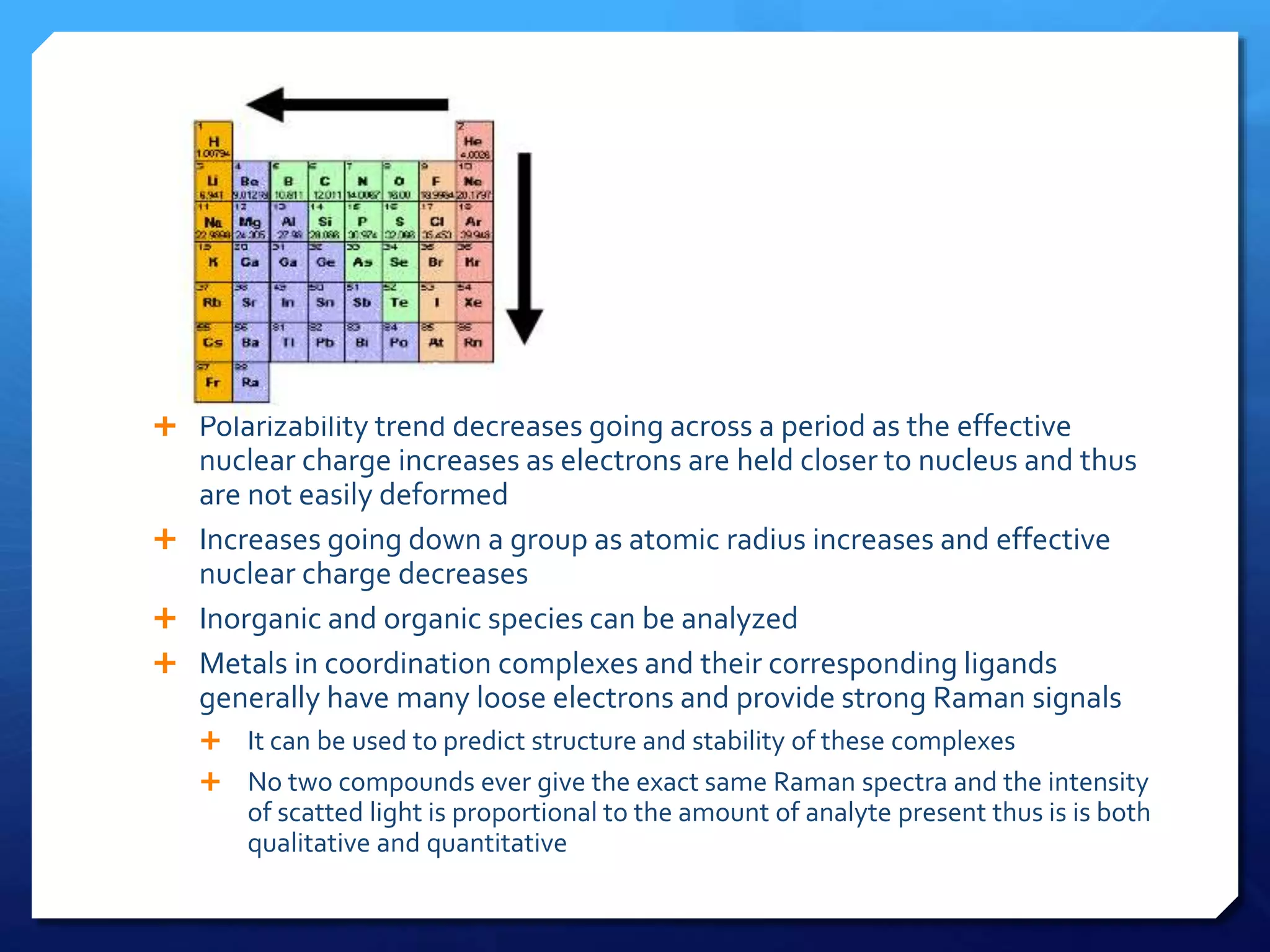  Polarizability trend decreases going across a period as the effective
nuclear charge increases as electrons are held closer to nucleus and thus
are not easily deformed
 Increases going down a group as atomic radius increases and effective
nuclear charge decreases
 Inorganic and organic species can be analyzed
 Metals in coordination complexes and their corresponding ligands
generally have many loose electrons and provide strong Raman signals
 It can be used to predict structure and stability of these complexes
 No two compounds ever give the exact same Raman spectra and the intensity
of scatted light is proportional to the amount of analyte present thus is is both
qualitative and quantitative
 