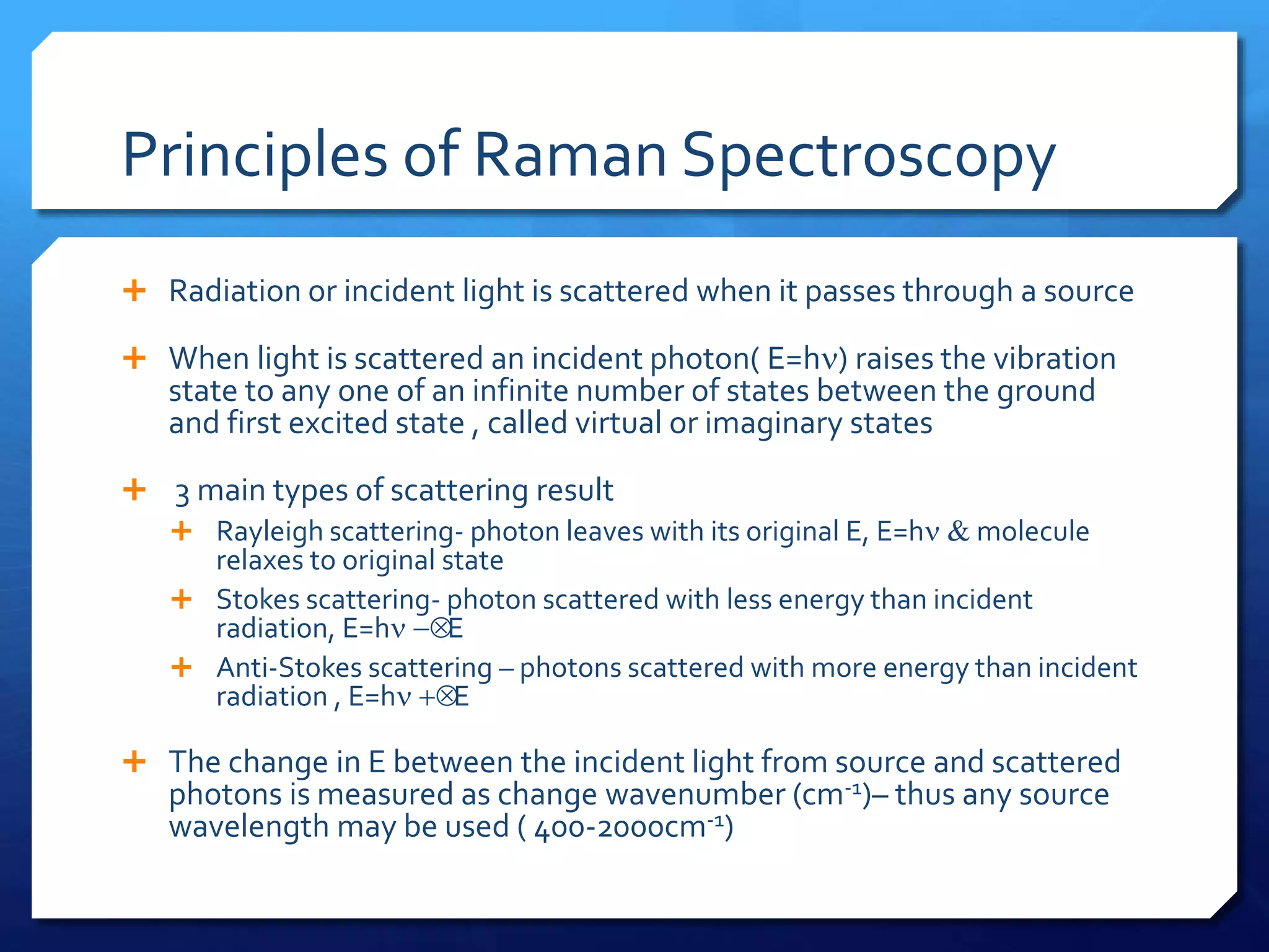 Principles of Raman Spectroscopy
 Radiation or incident light is scattered when it passes through a source
 When light is scattered an incident photon( E=hn) raises the vibration
state to any one of an infinite number of states between the ground
and first excited state , called virtual or imaginary states
 3 main types of scattering result
 Rayleigh scattering- photon leaves with its original E, E=hn & molecule
relaxes to original state
 Stokes scattering- photon scattered with less energy than incident
radiation, E=hn -E
 Anti-Stokes scattering – photons scattered with more energy than incident
radiation , E=hn E
 The change in E between the incident light from source and scattered
photons is measured as change wavenumber (cm-1)– thus any source
wavelength may be used ( 400-2000cm-1)
 
