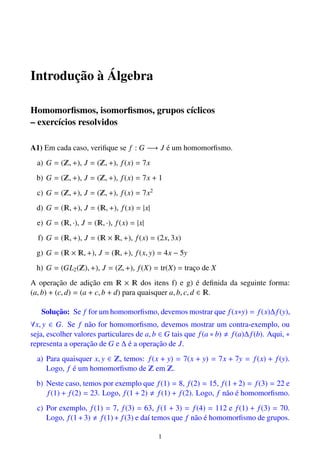 Introduc¸˜ao `a ´Algebra
Homomorﬁsmos, isomorﬁsmos, grupos c´ıclicos
– exerc´ıcios resolvidos
A1) Em cada caso, veriﬁque se f : G −→ J ´e um homomorﬁsmo.
a) G = ( , +), J = ( , +), f(x) = 7x
b) G = ( , +), J = ( , +), f(x) = 7x + 1
c) G = ( , +), J = ( , +), f(x) = 7x2
d) G = ( , +), J = ( , +), f(x) = |x|
e) G = ( , ·), J = ( , ·), f(x) = |x|
f) G = ( , +), J = ( × , +), f(x) = (2x, 3x)
g) G = ( × , +), J = ( , +), f(x, y) = 4x − 5y
h) G = (GL2( ), +), J = (Z, +), f(X) = tr(X) = trac¸o de X
A operac¸˜ao de adic¸˜ao em × dos itens f) e g) ´e deﬁnida da seguinte forma:
(a, b) + (c, d) = (a + c, b + d) para quaisquer a, b, c, d ∈ .
Soluc¸˜ao: Se f for um homomorﬁsmo, devemos mostrar que f(x∗y) = f(x)∆f(y),
∀x, y ∈ G. Se f n˜ao for homomorﬁsmo, devemos mostrar um contra-exemplo, ou
seja, escolher valores particulares de a, b ∈ G tais que f(a ∗ b) f(a)∆f(b). Aqui, ∗
representa a operac¸˜ao de G e ∆ ´e a operac¸˜ao de J.
a) Para quaisquer x, y ∈ , temos: f(x + y) = 7(x + y) = 7x + 7y = f(x) + f(y).
Logo, f ´e um homomorﬁsmo de em .
b) Neste caso, temos por exemplo que f(1) = 8, f(2) = 15, f(1+2) = f(3) = 22 e
f(1) + f(2) = 23. Logo, f(1 + 2) f(1) + f(2). Logo, f n˜ao ´e homomorﬁsmo.
c) Por exemplo, f(1) = 7, f(3) = 63, f(1 + 3) = f(4) = 112 e f(1) + f(3) = 70.
Logo, f(1+3) f(1)+ f(3) e da´ı temos que f n˜ao ´e homomorﬁsmo de grupos.
1
 