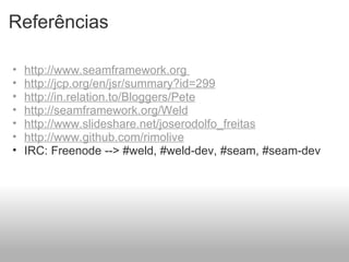 Referências http://www.seamframework.org  http://jcp.org/en/jsr/summary?id=299 http://in.relation.to/Bloggers/Pete http://seamframework.org/Weld http://www.slideshare.net/joserodolfo_freitas http://www.github.com/rimolive   IRC: Freenode --> #weld, #weld-dev, #seam, #seam-dev 