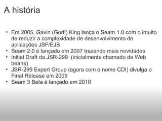 A história Em 2005, Gavin (God!) King lança o Seam 1.0 com o intuito de reduzir a complexidade de desenvolvimento de aplicações JSF/EJB Seam 2.0 é lançado em 2007 trazendo mais novidades  Initial Draft da JSR-299  (inicialmente chamado de Web beans) JSR-299 Expert Group (agora com o nome CDI) divulga o Final Release em 2009 Seam 3 Beta é lançado em 2010 