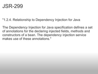 JSR-299 "1.2.4. Relationship to Dependency Injection for Java The Dependency Injection for Java specification defines a set of annotations for the declaring injected fields, methods and constructors of a bean. The dependency injection service makes use of these annotations." 