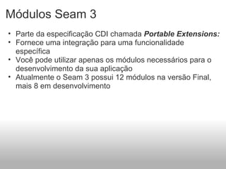 Módulos Seam 3 Parte da especificação CDI chamada  Portable Extensions: Fornece uma integração para uma funcionalidade específica Você pode utilizar apenas os módulos necessários para o desenvolvimento da sua aplicação Atualmente o Seam 3 possui 12 módulos na versão Final, mais 8 em desenvolvimento 