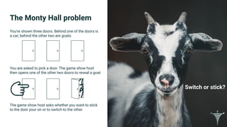 The Monty Hall problem
Switch or stick?
You’re shown three doors. Behind one of the doors is
a car; behind the other two are goats.
You are asked to pick a door. The game show host
then opens one of the other two doors to reveal a goat
The game show host asks whether you want to stick
to the door your on or to switch to the other.
 