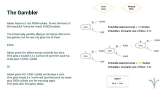 The Gambler
Alexei Ivanovich has 1000 roubles. To win the hand of
the beautiful Polina, he needs 13,000 roubles
The immensely wealthy Marquis de Grieux offers him
two games, but he can only play one of them
Either
Alexei gives him all his money and rolls two dice.
If he gets a double 6, Le Comte will give him back his
stake plus 12,000 roubles
Or
Alexei gives him 1000 roubles and tosses a coin.
If he gets heads, Le Comte will give him back his stake
plus 2000 roubles and he may play again.
If he gets tails, the game stops.
Dice
Coin
12,000
-1,000
2,000
-1,000
Coin
4,000
1,000
W
L
W
L
W
L1
2
... Coin
12,000
9,000
W
L
6
Probability weighted winnings = -640 Roubles
Probability weighted winnings = 4500 Roubles
Probability of winning the hand of Polina = 2.7%
Probability of winning the hand of Polina = 1.5%
Love
Loss
Fortune
Ruin
Game?
Dice / Coin
 