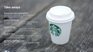 Take aways
Decide or be damned
Decisions and objectives are the poles of the axis
on which all uncertainty models are built.
Causes are key
Models decompose relationships between decisions
and objectives into causally related elements.
Cause to effect
To investigate causal relations, control or condition
causes and investigate eﬀects
Release your inner mathematician
Uncertainty is not intuitive. Take a step back.
Use what you have learned.
Inevitable probabilistic goals
Articulate risks, rewards and how you trade between
the two
 
