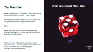 The Gambler
Which game should Alexei play?
Alexei Ivanovich has 1000 roubles. To win the hand of
the beautiful Polina, he needs 13,000 roubles
The immensely wealthy Marquis de Grieux offers him
two games, but he can only play one of them
Either
Alexei gives him all his money and rolls two dice.
If he gets a double 6, Le Comte will give him back his
stake plus 12,000 roubles
Or
Alexei gives him 1000 roubles and tosses a coin.
If he gets heads, Le Comte will give him back his stake
plus 2000 roubles and he may play again.
If he gets tails, the game stops.
 