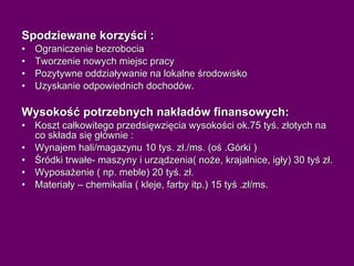 Spodziewane korzyści : Ograniczenie bezrobocia Tworzenie nowych miejsc pracy Pozytywne oddziaływanie na lokalne środowisko Uzyskanie odpowiednich dochodów. Wysokość potrzebnych nakładów finansowych: Koszt całkowitego przedsięwzięcia wysokości ok.75 tyś. złotych na co składa się głównie : Wynajem hali/magazynu 10 tys. zł./ms. (oś .Górki ) Śródki trwałe- maszyny i urządzenia( noże, krajalnice, igły) 30 tyś zł.  Wyposażenie ( np. meble) 20 tyś. zł. Materiały – chemikalia ( kleje, farby itp.) 15 tyś .zł/ms. 