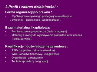 2.Profil i zakres działalności : Forma organizacyjno prawna  : Spółka prawa cywilnego podlegająca rejestracji w  „  Ewidencji  Działalności  Gospodarczej ”. Baza materialna i kapitałowa: Pomieszczenia gospodarcze ( hala, magazyn) Materiały i towary do wykonywania produktów oraz chemia  ( kleje, barwniki). Kwalifikacje i doświadczenie zawodowe : ASP- (projektant, reklama wizualna) WSE- (analityk finansowy, księgowość) Organizacja i zarządzanie Technik sprzedaży i negocjacji. 