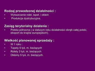 Rodzaj prowadzonej działalności : Wytwarzanie rolet, tapet. i oklein Produkcja dystrybucyjna. Zasięg terytorialny działania : Polska północna ( w dalszym roku działalności obręb całej polski, eksport do krajów europejskich). Wielkość planowanej sprzedaży : W 1 roku : Tapety 5 tyś. m. bieżących Rolety 3 tyś. m. bieżących Okleiny 5 tyś. m. bieżących. 