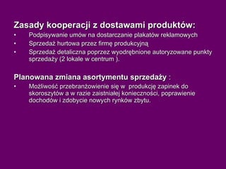 Zasady kooperacji z dostawami produktów:  Podpisywanie umów na dostarczanie plakatów reklamowych Sprzedaż hurtowa przez firmę produkcyjną Sprzedaż detaliczna poprzez wyodrębnione autoryzowane punkty sprzedaży (2 lokale w centrum ). Planowana zmiana asortymentu sprzedaży  : Możliwość przebranżowienie się w  produkcję zapinek do skoroszytów a w razie zaistniałej konieczności, poprawienie dochodów i zdobycie nowych rynków zbytu. 