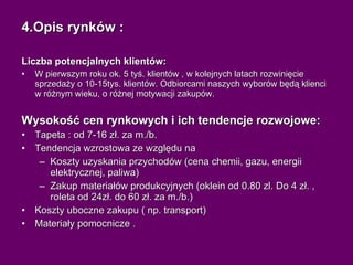 4.Opis rynków : Liczba potencjalnych klientów: W pierwszym roku ok. 5 tyś. klientów , w kolejnych latach rozwinięcie sprzedaży o 10-15tys. klientów. Odbiorcami naszych wyborów będą klienci w różnym wieku, o różnej motywacji zakupów. Wysokość cen rynkowych i ich tendencje rozwojowe: Tapeta : od 7-16 zł. za m./b. Tendencja wzrostowa ze względu na  Koszty uzyskania przychodów (cena chemii, gazu, energii elektrycznej, paliwa)  Zakup materiałów produkcyjnych (oklein od 0.80 zl. Do 4 zł. , roleta od 24zł. do 60 zł. za m./b.)  Koszty uboczne zakupu ( np. transport) Materiały pomocnicze  . 
