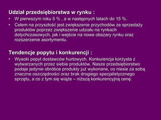 Udział przedsiębiorstwa w rynku : W pierwszym roku 5 % , a w następnych latach do 15 %. Celem na przyszłość jest zwiększenie przychodów ze sprzedaży produktów poprzez zwiększenie udziału na rynkach dotychczasowych, jak i wejście na nowe obszary rynku oraz rozszerzenie asortymentu.  Tendencje popytu i konkurencji : Wysoki popyt dostawców hurtowych. Konkurencja korzysta z wytwarzanych przez siebie produktów. Nasze przedsiębiorstwo podaje jedynie obróbce produkty już wykonane, co niesie za sobą znaczne oszczędności oraz brak drogiego specjalistycznego sprzętu, a co z tym się wiąże – niższą konkurencyjną cenę. 