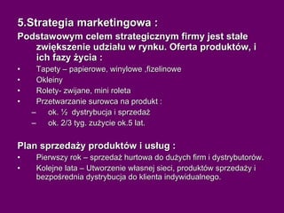 5.Strategia marketingowa : Podstawowym celem strategicznym firmy jest stałe zwiększenie udziału w rynku. Oferta produktów, i ich fazy życia : Tapety – papierowe, winylowe ,fizelinowe Okleiny  Rolety- zwijane, mini roleta Przetwarzanie surowca na produkt : ok. ½  dystrybucja i sprzedaż ok. 2/3 tyg. zużycie ok.5 lat. Plan sprzedaży produktów i usług : Pierwszy rok – sprzedaż hurtowa do dużych firm i dystrybutorów. Kolejne lata – Utworzenie własnej sieci, produktów sprzedaży i bezpośrednia dystrybucja do klienta indywidualnego. 
