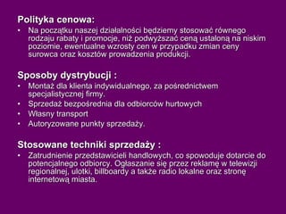 Polityka cenowa: Na początku naszej działalności będziemy stosować równego rodzaju rabaty i promocje, niż podwyższać ceną ustaloną na niskim poziomie, ewentualne wzrosty cen w przypadku zmian ceny surowca oraz kosztów prowadzenia produkcji.  Sposoby dystrybucji : Montaż dla klienta indywidualnego, za pośrednictwem specjalistycznej firmy. Sprzedaż bezpośrednia dla odbiorców hurtowych  Własny transport Autoryzowane punkty sprzedaży. Stosowane techniki sprzedaży : Zatrudnienie przedstawicieli handlowych, co spowoduje dotarcie do potencjalnego odbiorcy. Ogłaszanie się przez reklamę w telewizji regionalnej, ulotki, billboardy a także radio lokalne oraz stronę internetową miasta.   