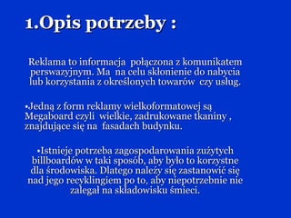 1.Opis potrzeby : Reklama to informacja  połączona z komunikatem perswazyjnym. Ma  na celu skłonienie do nabycia lub korzystania z określonych towarów  czy usług. Jedną z form reklamy wielkoformatowej są Megaboard czyli  wielkie, zadrukowane tkaniny , znajdujące się na  fasadach budynku. Istnieje potrzeba zagospodarowania zużytych billboardów w taki sposób, aby było to korzystne dla środowiska. Dlatego należy się zastanowić się nad jego recyklingiem po to ,  aby niepotrzebnie nie zalegał na składowisku śmieci. 