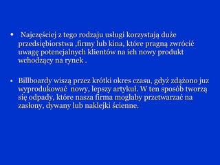 Najczęściej z tego rodzaju usługi korzystają duże przedsiębiorstwa ,firmy lub kina, które pragną zwrócić uwagę potencjalnych klientów na ich nowy produkt wchodzący na rynek . Billboardy wiszą przez krótki okres czasu ,  gdyż zdążono juz wyprodukować  nowy, lepszy artykuł. W ten sposób tworzą się odpady, które nasza firma mogłaby przetwarzać na zasłony, dywany lub naklejki ścienne. 