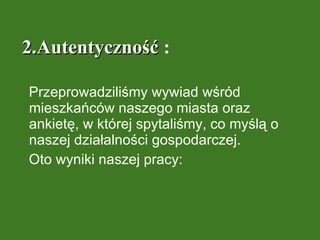 2.Autentyczność  : Przeprowadziliśmy wywiad wśród mieszkańców naszego miasta oraz ankietę, w której spytaliśmy, co myślą o naszej działalności gospodarczej. Oto wyniki naszej pracy:  