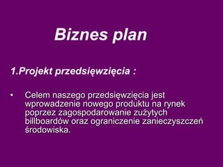 Biznes plan 1.Projekt przedsięwzięcia : Celem naszego przedsięwzięcia jest wprowadzenie nowego produktu na rynek poprzez zagospodarowanie zużytych billboardów oraz ograniczenie zanieczyszczeń środowiska. 