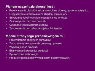 Planem naszej działalności jest : Przetwarzanie plakatów reklamowych na okleiny, zasłony, rolety itp. Oczyszczanie środowiska ze zbędnej makulatury Stworzenie idealnego pomieszczenia lub wnętrza Zaspokojenie marzeń i potrzeb Uzyskanie odpowiednich zysków Zaspokojenie potrzeb potencjalnych klientów. Mocne strony tego przedsięwzięcia to : Przetwarzanie zbędnych surowców Tworzenie rynku zbytu dla gotowego projektu Wysoka jakość produktu Elastyczność procesów produkcji Sprawdzone technologie Produkty spełniające wymogi norm przemysłowych. 