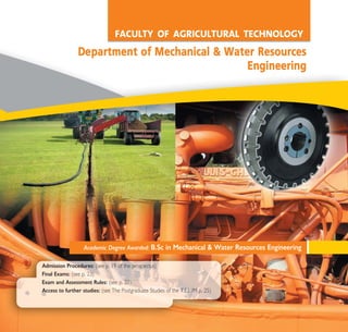 Academic Degree Awarded: B.Sc in Mechanical & Water Resources Engineering
Admission Procedures: (see p. 19 of the prospectus)
Final Exams: (see p. 23)
Exam and Assessment Rules: (see p. 23)
Access to further studies: (see The Postgraduate Studies of the T.E.I. /M p. 25)
FACULTY OF AGRICULTURAL TECHNOLOGY
DDeeppaarrttmmeenntt ooff MMeecchhaanniiccaall && WWaatteerr RReessoouurrcceess
EEnnggiinneeeerriinngg
A° ° §IKO™ 2010 Final 15-02-11 18:56 ™ÂÏ›‰·99
 