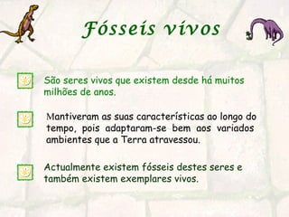 Fósseis vivos
São seres vivos que existem desde há muitos
milhões de anos.
Actualmente existem fósseis destes seres e
também existem exemplares vivos.
Mantiveram as suas características ao longo do
tempo, pois adaptaram-se bem aos variados
ambientes que a Terra atravessou.
 