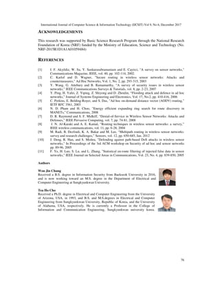 International Journal of Computer Science & Information Technology (IJCSIT) Vol 9, No 6, December 2017
76
ACKNOWLEDGEMENTS
This research was supported by Basic Science Research Program through the National Research
Foundation of Korea (NRF) funded by the Ministry of Education, Science and Technology (No.
NRF-2015R1D1A1A01059484)
REFERENCES
[1] I. F. Akyildiz, W. Su, Y. Sankarasubramaniam and E. Cayirci, "A survey on sensor networks,"
Communications Magazine, IEEE, vol. 40, pp. 102-114, 2002.
[2] C. Karlof and D. Wagner, "Secure routing in wireless sensor networks: Attacks and
countermeasures," Ad Hoc Networks, Vol. 1, No. 2, pp. 293-315, 2003
[3] Y. Wang, G. Attebury and B. Ramamurthy, “A survey of security issues in wireless sensor
networks,” IEEE Communications Surveys & Tutorials, vol. 8, pp. 2-23, 2007
[4] Y. Ping, H. Yafei, Z. Yiping, Z. Shiyong and D. Zhoulin, “Flooding attack and defence in ad hoc
networks,” Journal of Systems Engineering and Electronics, Vol. 17, No.2, pp. 410-416, 2006
[5] C. Perkins, E. Belding-Royer, and S. Das, "Ad hoc on-demand distance vector (AODV) routing,"
IETF RFC 3561, 2003
[6] N. D. Pham and H. Choo, "Energy efficient expanding ring search for route discovery in
MANETs," Communications, 2008
[7] D. R. Raymond and S. F. Midkiff, “Denial-of-Service in Wireless Sensor Networks: Attacks and
Defenses,” IEEE Pervasive Computing, vol. 7, pp. 74-81, 2008
[8] J. N. Al-Karaki and A. E. Kamal, “Routing techniques in wireless sensor networks: a survey,”
IEEE wireless communications, vol. 11, pp. 6-28, 2004
[9] M. Radi, B. Dezfouli, K. A. Bakar and M. Lee, “Multipath routing in wireless sensor networks:
survey and research challenges,” Sensors, vol. 12, pp. 650-685, Jan. 2012
[10] J. Deng, R. Han, and S. Mishra, "Defending against path-based DoS attacks in wireless sensor
networks," In Proceedings of the 3rd ACM workshop on Security of ad hoc and sensor networks
pp. 89-96, 2005
[11] F. Ye, H. Luo, S. Lu, and L. Zhang, "Statistical en-route filtering of injected false data in sensor
networks," IEEE Journal on Selected Areas in Communications, Vol. 23, No. 4, pp. 839-850, 2005
Authors
Won Jin Chung
Received a B.S. degree in Information Security from Baekseok University in 2016,
and is now working toward an M.S. degree in the Department of Electrical and
Computer Engineering at Sungkyunkwan University.
Tea Ho Cho
Received a Ph.D. degree in Electrical and Computer Engineering from the University
of Arizona, USA, in 1993, and B.S. and M.S.degrees in Electrical and Computer
Engineering from Sungkyunkwan University, Republic of Korea, and the University
of Alabama, USA, respectively. He is currently a Professor in the College of
Information and Communication Engineering, Sungkyunkwan university korea.
 