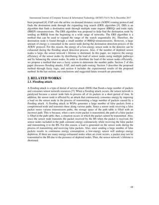 International Journal of Computer Science & Information Technology (IJCSIT) Vol 9, No 6, December 2017
68
been proposed [4]. FAP uses the ad-hoc on-demand distance vector (AODV) routing protocol and
finds the destination node through the expanding ring search (ERS) algorithm [5]. ERS is an
algorithm that finds a destination node through multiple route request (RREQ) and route reply
(RREP) retransmissions. The ERS algorithm was proposed to help find the destination node by
sending an RREQ from the beginning in a wide range of networks. The ERS algorithm is a
method that can be used to expand the range of the search sequentially [6]. Therefore, the
destination node is found through a small number of RREQ retransmissions. However, a large
amount of energy is consumed in the sensor node during the destination detection process of the
AODV protocol. For this reason, the energy of a low-energy sensor node in the detector can be
exhausted during the flooding attack detection process. Also, if the number of depleted sensor
nodes is large, the sensor network’s lifetime is shortened. In this paper, we improve the energy
efficiency of the sensor nodes by distributing the load of sensor nodes using multiple pathways
and by balancing the sensor nodes. In order to distribute the load of the sensor nodes efficiently,
we propose a method that uses a fuzzy system to determine the number paths. Section 2 of this
paper discusses flooding attacks, FAP, and multi-path routing. Section 3 describes the proposed
method through fuzzy logic, and section 4 includes the experimental results of the proposed
method. In the last section, our conclusions and suggested future research are presented.
2. RELATED WORKS
2.1. Flooding attack
A flooding attack is a type of denial of service attack (DOS) that floods a large number of packets
and consumes sensor network resources [7]. When a flooding attack occurs, the sensor network is
paralyzed because a sensor node fails to process all of its packets in a short period of time. In
addition, the sensor node is affected by an attack that continuously consumes energy by imposing
a load on the sensor node in the process of transmitting a large number of packets caused by a
flooding attack. A flooding attack in WSNs generates a large number of false packets from a
compromised node and transmits these along various paths. Since a sensor node receiving a false
packet stores various transmission paths, the storage space of the path table is filled with an
incorrect path. This is because, when a new event packet is transmitted, the path of a false packet
is filled in the path table; thus, a situation occurs in which the packet cannot be transmitted. Also,
since the sensor node transmits the packet received by the BS when the packet is received, the
sensor nodes included in the path consume energy continuously while receiving the false packet
and transmitting it to the BS. For this reason, a load is generated on the sensor node during the
process of transmitting and receiving false packets. Also, since sending a large number of false
packets results in continuous energy consumption, a low-energy sensor will undergo energy
depletion. If there are many energy-exhausted nodes when an event occurs, a packet may not be
transmitted to the BS due to the presence of depleted nodes. Thus, the sensor network’s lifetime is
shortened.
 