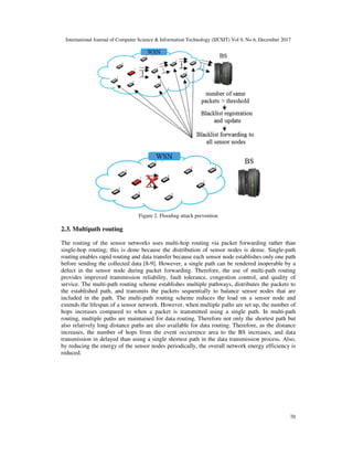 International Journal of Computer Science & Information Technology (IJCSIT) Vol 9, No 6, December 2017
70
Figure 2. Flooding attack prevention
2.3. Multipath routing
The routing of the sensor networks uses multi-hop routing via packet forwarding rather than
single-hop routing; this is done because the distribution of sensor nodes is dense. Single-path
routing enables rapid routing and data transfer because each sensor node establishes only one path
before sending the collected data [8-9]. However, a single path can be rendered inoperable by a
defect in the sensor node during packet forwarding. Therefore, the use of multi-path routing
provides improved transmission reliability, fault tolerance, congestion control, and quality of
service. The multi-path routing scheme establishes multiple pathways, distributes the packets to
the established path, and transmits the packets sequentially to balance sensor nodes that are
included in the path. The multi-path routing scheme reduces the load on a sensor node and
extends the lifespan of a sensor network. However, when multiple paths are set up, the number of
hops increases compared to when a packet is transmitted using a single path. In multi-path
routing, multiple paths are maintained for data routing. Therefore not only the shortest path but
also relatively long distance paths are also available for data routing. Therefore, as the distance
increases, the number of hops from the event occurrence area to the BS increases, and data
transmission in delayed than using a single shortest path in the data transmission process. Also,
by reducing the energy of the sensor nodes periodically, the overall network energy efficiency is
reduced.
 