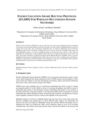 International Journal of Computer Science & Information Technology (IJCSIT) Vol 9, No 6, December 2017
DOI:10.5121/ijcsit.2017.9608 77
ENERGY LOCATION AWARE ROUTING PROTOCOL
(ELARP) FOR WIRELESS MULTIMEDIA SENSOR
NETWORKS
Ablah AlAmri1
and Manal Abdullah2
1
Department of Computer & Information Technology, King Abdulaziz University KAU,
Jeddah, Saudi Arabia.
2
Department of Computer Science, King Abdulaziz University KAU, Jeddah,
Saudi Arabia.
ABSTRACT
Wireless Sensor Networks (WSNs)have sensor nodes that sense and extract information from surrounding
environment, processing information locally then transmit it to sink wirelessly. Multimedia data is larger in
volume than scalar data, thus transmitting multimedia data via Wireless Multimedia Sensor Networks
(WMSNs) requires stick constraints on quality of services in terms of energy, throughput and end to end
delay.Multipath routing is to discover multipath during route discovery from source to sink. Discover
multipath and sending data via these different paths improve the bandwidth and decrease the end to end
delay. This paper introduces an Energy Location Aware Routing Protocol (ELARP) which is reactive
multipath routing protocol establishing three paths with awareness of node’s residual energy and distance.
ELARP has experimented with NS2 simulator. The simulation results show that ELARP enhances QoS for
multimedia data in terms of end to end delay and packet delivery ratio.
KEYWORDS
Multipath Routing Protocol, Quality of Service, Wireless Multimedia Sensor Networks, Wireless Sensor
Networks
1. INTRODUCTION
Wireless Multimedia Sensor Networks (WMSNs) are new networks type that have audio or video
sensor nodes integrated with cheap components such as CMOS cameras and microphones. These
sensor nodes have ability to sense the surrounding environment, capture and transmit multimedia
data such as video, audio and even image to the sink[1].
WMSNs have many challenges due to: transmission multimedia data which is large in volume
and required quality of service (QoS) in terms of increasing throughput, and delivery speed of
multimedia data packets to the destination. Because multimedia data packet is very sensitive to
the delay and losses, losing these packets or arriving after deadline leads to distortion in received
multimedia data. Other challenges include: transmit the data wirelessly, and limitations of sensor
nodes capability, limitation on power, memory and capability of the processor[2].
Multipath routing is to discover multipath during route discovery from source node to the sink.
Discover multipath and sending data via these different paths improve the bandwidth and
decrease the end to end delay [3]. Multipath routing also provides different advantages such as
balancing the traffic by dividing the traffic across alternative paths in case of use all paths
simultaneously, thus balance the energy between nodes, increase the lifetime of the network and
 