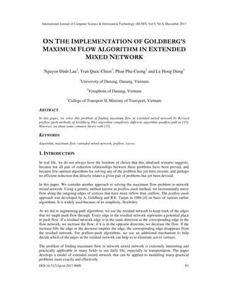 International Journal of Computer Science & Information Technology (IJCSIT) Vol 9, No 6, December 2017
DOI:10.5121/ijcsit.2017.9609 93
ON THE IMPLEMENTATION OF GOLDBERG'S
MAXIMUM FLOW ALGORITHM IN EXTENDED
MIXED NETWORK
Nguyen Dinh Lau1
, Tran Quoc Chien1
, Phan Phu Cuong2
and Le Hong Dung3
1
University of Danang, Danang, Vietnam
2
Vinaphone of Danang, Vietnam
3
College of Transport II, Ministry of Transport, Vietnam
ABSTRACT
In this paper, we solve this problem of finding maximum flow in extended mixed network by Revised
preflow-push methods of Goldberg This algorithm completely different algorithm postflow-pull in [15].
However, we share some common theory with [15].
KEYWORDS
Algorithm, maximum flow, extended mixed network, preflow, excess.
1. INTRODUCTION
In real life, we do not always have the freedom of choice that this idealized scenario suggests,
because not all pair of reduction relationships between these problems have been proved, and
because few optimal algorithms for solving any of the problem has yet been invente, and perhaps
no efficient reduction that directly relates a given pair of problems has yet been devised.
In this paper, We consider another approach to solving the maximum flow problem in network
mixed network. Using a generic method known as preflow-push method, we incrementally move
flow along the outgoing edges of vertices that have more inflow than outflow. The preflow-push
approach was developed by A. Goldberg and R.E. Tarjan in 1986 [4] on basis of various earlier
algorithms. It is widely used because of its simplicity, flexibility.
As we did in augmenting-path algorithms, we use the residual network to keep track of the edges
that we might push flow through. Every edge in the residual network represents a potential place
to push flow. If a residual network edge is in the same direction as the corresponding edge in the
flow network, we increase the flow; if it is in the opposite direction, we decrease the flow. If the
increase fills the edge or the decrease empties the edge, the corresponding edge disappears from
the residual network. For preflow-push algorithms, we use an additional mechanism to help
decide which of the edges in the residual network can help us to eliminate active vertices.
The problem of finding maximum flow in network mixed network is extremely interesting and
practically applicable in many fields in our daily life, especially in transportation. The paper
develops a model of extended mixed network that can be applied to modelling many practical
problems more exactly and effectively.
 