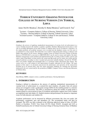 International Journal of Database Management Systems ( IJDMS ) Vol.9, No.6, December 2017
DOI : 10.5121/ijdms.2017.9603 37
TOBRUK UNIVERSITY GRADING SYSTEM FOR
COLLEGE OF NURSING VERSION 2 IN TOBRUK,
LIBYA
James Neil B. Mendoza1
, Dorothy G. Buhat-Mendoza2
and Crisola G. Tan3
1
Lecturer – Computer Subjects, College of Nursing, Tobruk University, Libya
2
Lecturer – Nursing Subjects, College of Nursing, Tobruk University, Libya
3
Assistant Lecturer – Computer Subjects, College of Arts and Sciences, Tobruk
University, Libya
ABSTRACT
Grading is the process of applying standardized measurements of varying levels of achievement in a
course. Grading measures the students’ academic capability. Database Management System plays a vital
role in recording information of any kind. Grades or students mark can be recorded in a repository. As
the student performs, all academic measures were recorded into the database system, over the years it
accumulated to a large amount. Recorded data were useful in educational data mining as unknown and
hidden data patterns of all courses, database grading system of Tobruk University College of Nursing
known as TUCON-GSv2 a successor to OMUCON-GSv1 can be used to extract and analyze this data.
Database management system methods and implementations like recording of data in tables, queries and
report, using Visual Basic as front end for the system and Microsoft excel as report, the system and the
research performs according to what is needed and generated valuable findings. Overall the TUCON-
GSv2 can produce helpful and meaningful data as it promoted simple educational data mining. The
system serves as a vital element in the improvement of quality education for the College. The main
purpose of this study is to document and present the performance and operation of the system from
inception up to its present form, solve the report generation challenge for retaining the old format
integrated in the new system and for the promotion of DBMS, Computer Science and Nursing Education
in Tobruk, Libya.
KEYWORDS
Data Mining, DBMS, computer science, academic performance, Nursing Informatics
1. INTRODUCTION
Grading is defined in education as the process of applying standardized measurements of
varying levels of achievement in a course[1].In most countries, all grades from all current
classes are averaged to create a grade point average (GPA) for the marking period or a semester
for Colleges and Universities. The GPA is calculated by taking the number of grade points a
student earned in a given period of time [2].Academic performance suggests how well a student
accomplished tasks and studies [3]. Student retention and performance are deemed as important
issues for both educators and students [4].
Academic performance can be measured by different assessments like class test marks, lab
performance, assignment, quiz and attendance [5]. The accumulated marks will then be
averaged. The GPA was then evaluated in the following adjectival rating in Libya, 85-100%
Perfect or Excellent, 75-84% Very Good, 65-74% Good, 50-64% Accepted and 0-49 as
Failed/Unsatisfactory [6]. In Tobruk University College of Nursing (formerly Omar Al Mukhtar
 