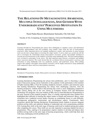 The International Journal of Multimedia & Its Applications (IJMA) Vol.9, No.4/5/6, December 2017
DOI: 10.5121/ijma.2017.9603 25
THE RELATIONS OF METACOGNITIVE AWARENESS,
MULTIPLE INTELLIGENCES, AND GENDER WITH
UNDERGRADUATES’ PERCEIVED MOTIVATION IN
USING MULTIMEDIA
Nurul Nadia Hassan, Khairulanuar Samsudin, Che Soh Said
Faculty of Art, Computing & Creative Industry, Universiti Pendidikan Sultan Idris,
Tanjung Malim, Malaysia
ABSTRACT
Learning Introductory Programming has always been challenging to computer science and information
technology undergraduates and such problems, most notably comes from the lack of metacognitive
awareness. Other important factors are multiple intelligences, gender, and motivation in using learning
tools can also have a huge impact on learning the subject matter. A survey study was carried out with the
aim to investigate the relationship among metacognitive awareness, gender and multiple intelligences
towards perceived motivation of the students in learning using multimedia tools. 103 fresh undergraduates
were recruited to participate in the survey. The data analysed using Pearson correlation and multiple
linear regression analysis. The result showed that the correlation between metacognitive awareness and
motivation in using multimedia tools was significant, positive, and moderately strong. These finding
suggest that students with higher metacognitive awareness will be highly motivated in using multimedia
tools compared to those with lower metacognitive awareness.
KEYWORDS
Introductory Programming, Gender, Metacognitive Awareness, Multiple Intelligences, Multimedia Tools
1. INTRODUCTION
Learning Introductory Programming has always been problematic, and it is becoming a major
point of discussion among various fraternities in the academic world, particularly in the institutes
of higher learning (IHLs). From the teaching standpoint, lecturers, teachers, and instructors agree
that teaching Introductory Programming has always been challenging. Likewise, from the
learning perspective, students believe that pursuing this course is more challenging compared to
other courses. Being one of the core courses in Computer Science (CS) and Information
Technology (IT) programs, first-year students of IHLs have to learn Introductory Programming in
the early semester of the academic program. Thus, it is hardly surprising that many students have
highlighted their difficulty in learning the subject matter to friends and instructors. Hence, many
researchers have conducted several studies focusing on contributing factors in such difficulty,
encompassing pedagogical, instructional, and psychological aspects. Unanimously, these
researchers agreed that learning Introductory Programming entails students to possess adequate
problem-solving skills and analytical thinking to understand and solve programming problems
[14]. Lacking these skills at the early stage of learning could result in students getting poor grades
after completing this course. These skills are not only important to pursuing students but also to
programmers. Thus, aspiring to be programmers requires students to develop and enhance their
problem-solving skills at the early stage of learning programming, which could help them deal
with many challenging real-life problems [25].
 