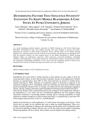 The International Journal of Multimedia & Its Applications (IJMA) Vol.9, No.4/5/6, December 2017
DOI: 10.5121/ijma.2017.9608 87
DETERMINING FACTORS THAT INFLUENCE STUDENTS’
INTENTION TO ADOPT MOBILE BLACKBOARD: A CASE
STUDY AT PETRA UNIVERSITY, JORDAN
Fayiz Momani1
, Omar zghoul1
, A.K. Hamzah1
, Waleed Noori Hussein2
, M.A.
Alsalem1
,Moceheb lazam shuwandy 1 3
and Ziadoon.T.Abdulwahhab1
1
Faculty of Arts, Computing and Creative Industry, Universiti Pendidikan Sultan Idris,
Malaysia
2
Basra University, College of education for pure science, Department of Mathematics
3
CCMS, TU, IQ
ABSTRACT
As a newly developing academic domain, researches on Mobile learning are still in their initial stage.
Meanwhile, M-blackboard comes from Mobile learning. This study attempts to discover the factors
impacting the intention to adopt mobile blackboard. Eleven selected model on the Mobile learning
adoption were comprehensively reviewed. From the reviewed articles, the most factors are identified. Also,
from the frequency analysis, the most frequent factors in the Mobile blackboard or Mobile learning
adoption studies are performance expectancy, effort expectancy, perceived playfulness, facilitating
conditions, self-management, cost and past experiences. The descriptive statistic was performed to gather
the respondents’ demographic information. It also shows that the respondents agreed on nearly every
statement item. Pearson correlation and regression analysis were also conducted.
KEYWORDS
Mobile Learning Adoption, UTAUT, Blackboard, Factors
1. INTRODUCTION
Smartphones have given birth to mobile learning as these phones are also usable as tools for
accessing online courses. In fact, there has been a dramatic increase in the application of mobile
learning. As reported by[1], from 2007 to 2012, there had been an increase in mobile device
internet browsing by 300%, denoting an exceptional amount of browsing as opposed to the
utilization of desktop in 2012. Smartphones make up 1.08 billion out of the entire 4 billion mobile
phones used globally. Based on this, on average, over billion devices that consistently engaged in
texting, call logs, banking information and Geographical Positioning System (GPS) location[1].
Then, the last decade of the second millennium saw the emergence of the applications relating to
the blackboard as a new trend. The use of blackboard application has been popular among
educational institutions in promoting distance learning and in assuring accessibility of study
materials to students irrespective of their location and time[2]. As reported by[3], more than 70%
of the colleges and universities in the U.S., used blackboard.
Despite the promising use of the application, it is still unclear with respect to the factors. Those
factors have an impact on the intention that used to adopt the mobile-blackboard. There are a
number of studies reporting its linkage to the technology and the phone itself. Nonetheless, there
are also those reporting its linkage with the users. As for this study, eleven models investigating
M-learning adoption will be reviewed. These models were developed in developing country.
 