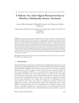 The International Journal of Multimedia & Its Applications (IJMA) Vol.9, No.4/5/6, December 2017
A Scheme for Joint Signal Reconstruction in
Wireless Multimedia Sensor Networks
Javad Afshar Jahanshahi, Habibollah Danyali, and Mohammad Sadegh
Helfroush
Department of Electrical and Electronics Engineering, Shiraz University of
Technology,
Shiraz, Iran
Abstract. In context aware wireless multimedia sensor networks, scenarios are usually such that
signals of multiple distributed sensors contain a common sparse component and each individual
signal owns an innovation sparse component. So distributed compressive sensing based on joint
sparsity of a signal ensemble concept exploits both these intra- and inter- signal correlation struc-
tures and compress signals to the extent possible. This paper proposes an optimized reconstruction
scheme based on joint sparsity model which is derived from the distributed compressive sensing. In
this regard, based on distributed compressive sensing, a joint reconstruction scheme is proposed to
compress and reconstruct ensemble of signals even in large scale data transmission. Furthermore,
simulation results show the eﬀectiveness of the proposed method in diverse compression ratios and
processing times in comparison with the joint sparsity model and individual compressive sensing
reconstruction methods.
Keywords: Wireless Multimedia Sensor Networks,Distributed Compressive Sensing, Joint Spar-
sity Model, Joint Reconstruction.
1 Introduction
As the ﬁeld of telecommunication and new developed application advances, the need
of deploying distributed Wireless Sensor Networks (WSN) and Wireless Multimedia
Sensor Networks (WMSNs) which consist of many sensors for monitoring a speciﬁc
phenomenon in an area of interest both in time and space is increased. There are
three main challenges in WSN, i.e., network lifetime, computational ability and
bandwidth constraints [1, 2]. Assume that there are J sensors in the area which
are measuring a phenomenon in the spatio-temporal manner. A fusion center (FC)
receives all the measurements shown in (Fig. 1) and runs an algorithm to jointly
decode signal ensembles of the sensors and reconstruct the phenomenon at the
sensor sides. In such cases, when there is a signiﬁcant correlation between the
signals of the sensors, the joint decoding based on the distributed source coding
(DSC) [3] could be used in the FC to decompress the transmitted signals of the
sensors. Using DSC methods, the compression rate can be higher and thus, data
can be transmitted with less power and bandwidth consumption. DSC concepts are
DOI: 10.5121/ijma.2017.9611. 121
 