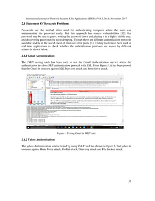 International Journal of Network Security & Its Applications (IJNSA) Vol.9, No.6, November 2017
55
2.1 Statement Of Research Problem:
Passwords are the method often used for authenticating computer where the users can
use/remember the password easily. But this approach has several vulnerabilities [12] like
password may be easy to guess, writing the password down and placing it in a highly visible area,
and discovering passwords by eavesdropping. Though there are different authentication protocols
available widely in the world, most of them are error prone [1]. Testing tools have been used in
real time applications to check whether the authentication protocols are secure by different
servers is shown below,
2.1.1 Gmail Authentication:
The JSKY testing tools has been used to test the Gmail Authentication service where the
authentication involves SRP authentication protocol with SSL. From figure.1, it has been proved
that the Gmail is insecure against SQL Injection attack and brute force attack.
Figure 1. Testing Gmail in JSKY tool
2.1.2 Yahoo Authentication:
The yahoo Authentication service tested by using JSKY tool has shown in figure 2, that yahoo is
insecure against Brute Force attack, ProRat attack, Directory attack and File backup attack.
 
